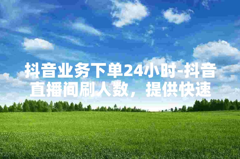 抖音业务下单24小时-抖音直播间刷人数，提供快速增加观众数量的服务。