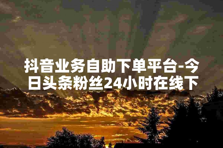 抖音业务自助下单平台-今日头条粉丝24小时在线下单免费