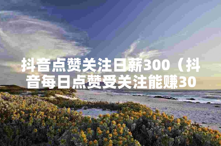 抖音点赞关注日薪300（抖音每日点赞受关注能赚300元！）