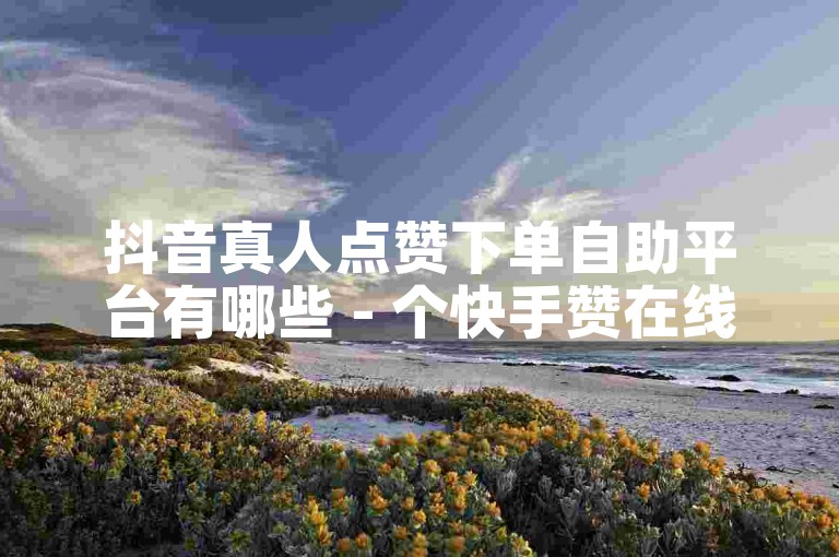 抖音真人点赞下单自助平台有哪些 - 个快手赞在线自助下单