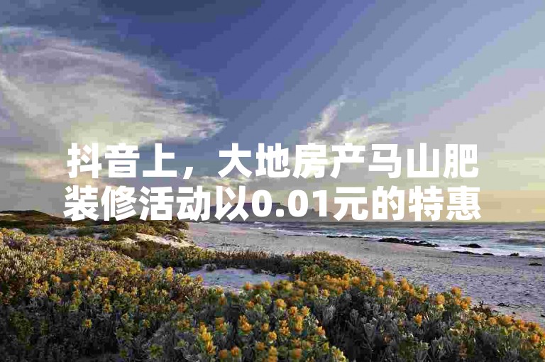 抖音上，大地房产马山肥装修活动以0.01元的特惠价格吸引用户下单，享受一键点赞和播放的便捷体验。