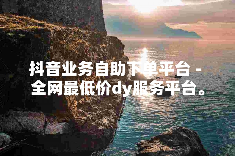 抖音业务自助下单平台 - 全网最低价dy服务平台。