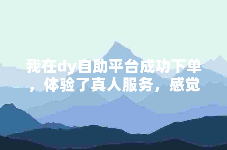 我在dy自助平台成功下单，体验了真人服务，感觉非常不错。