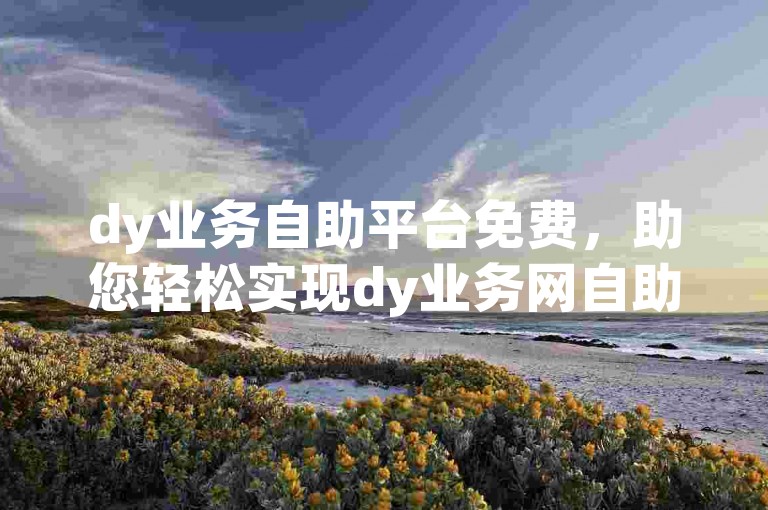 dy业务自助平台免费，助您轻松实现dy业务网自助下单。