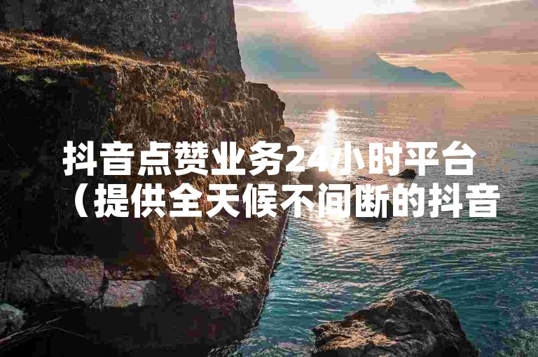 抖音点赞业务24小时平台（提供全天候不间断的抖音点赞服务）