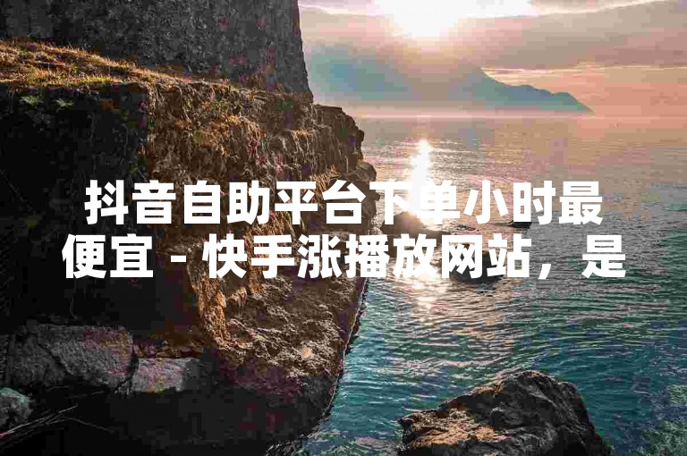 抖音自助平台下单小时最便宜 - 快手涨播放网站，是许多用户寻求提升视频曝光度和观看量的热门选择。