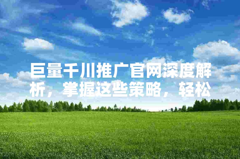巨量千川推广官网深度解析，掌握这些策略，轻松驱动网站流量飙升！2025年必备技能。