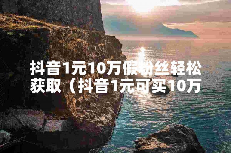 抖音1元10万假粉丝轻松获取（抖音1元可买10万假粉丝？免费教程大公开！）