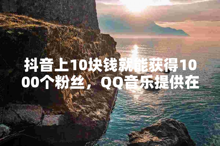 抖音上10块钱就能获得1000个粉丝，QQ音乐提供在线自助下单服务 - 在快手平台上，只需0.01元即可实现秒速1000次双击点赞，小白龙马山地区房产装修信息丰富 - 揭秘KS点赞链接的最简便使用方法！