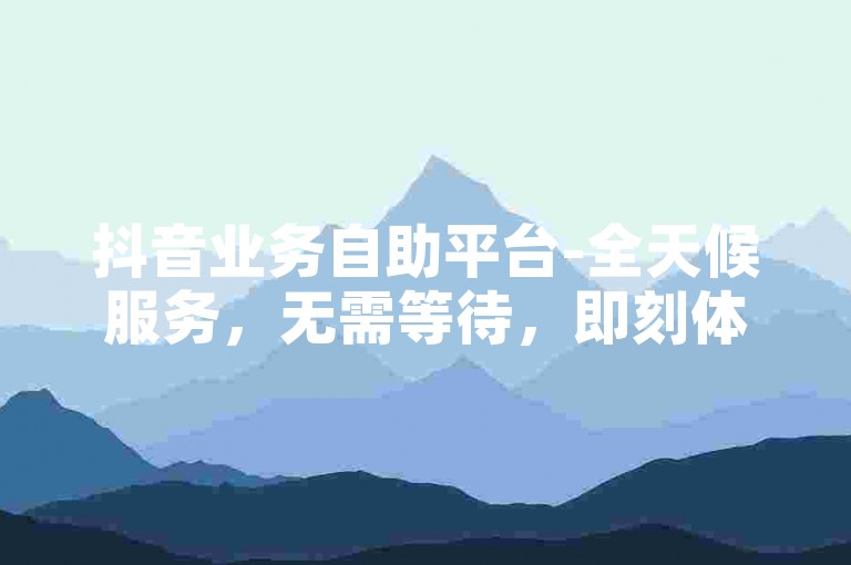 抖音业务自助平台-全天候服务，无需等待，即刻体验。
