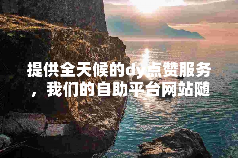 提供全天候的dy点赞服务，我们的自助平台网站随时待命，助您快速提升视频热度。