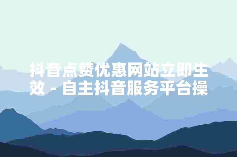 抖音点赞优惠网站立即生效 - 自主抖音服务平台操作指南。