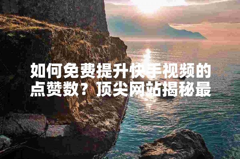 如何免费提升快手视频的点赞数？顶尖网站揭秘最新免费增赞技巧。