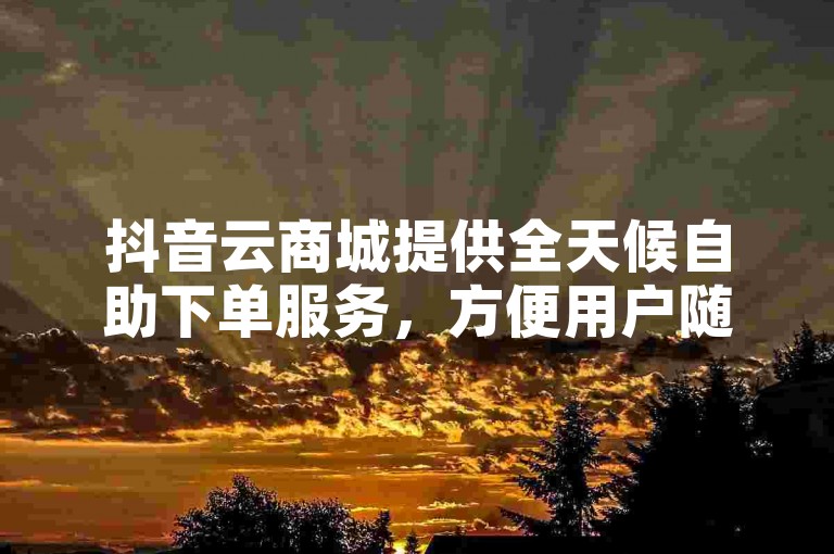 抖音云商城提供全天候自助下单服务，方便用户随时选购心仪商品。