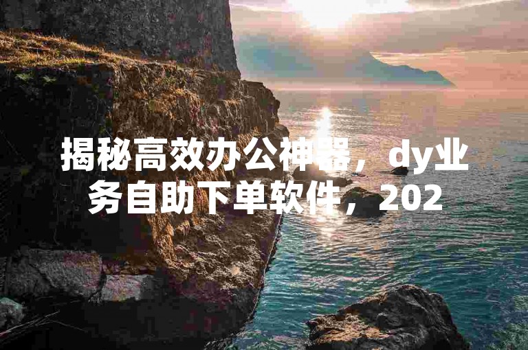 揭秘高效办公神器，dy业务自助下单软件，2025年必备技能！