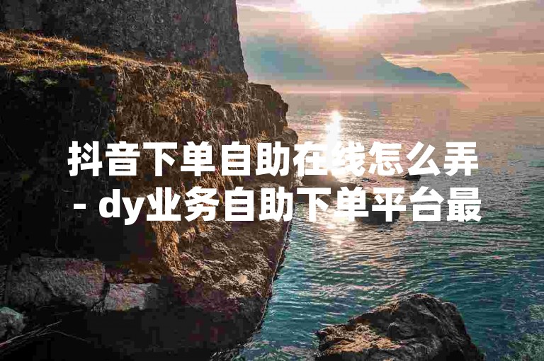 抖音下单自助在线怎么弄 - dy业务自助下单平台最便宜，这句话似乎是一个关于抖音自助下单平台的宣传语。根据这个内容和格式，以下是一个新的句子，，抖音订单自助处理指南 - 发现dy业务自助下单的最优价格