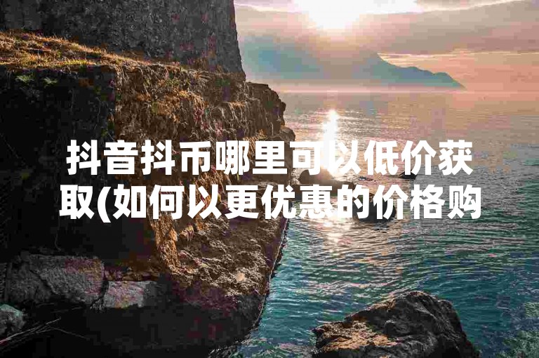抖音抖币哪里可以低价获取(如何以更优惠的价格购买抖币)。