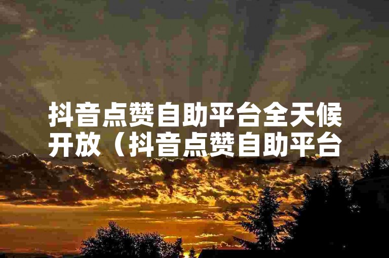 抖音点赞自助平台全天候开放（抖音点赞自助平台全天候开放何时开始）。