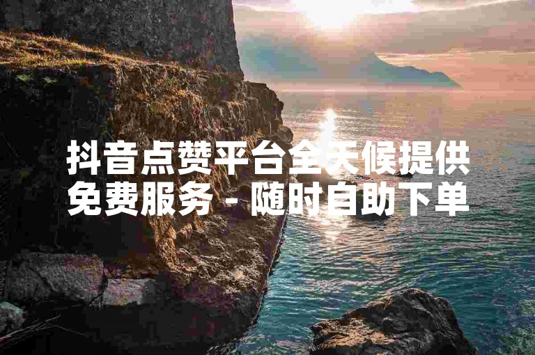 抖音点赞平台全天候提供免费服务 - 随时自助下单享受低价优惠