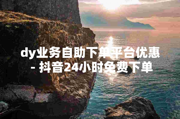 dy业务自助下单平台优惠 - 抖音24小时免费下单