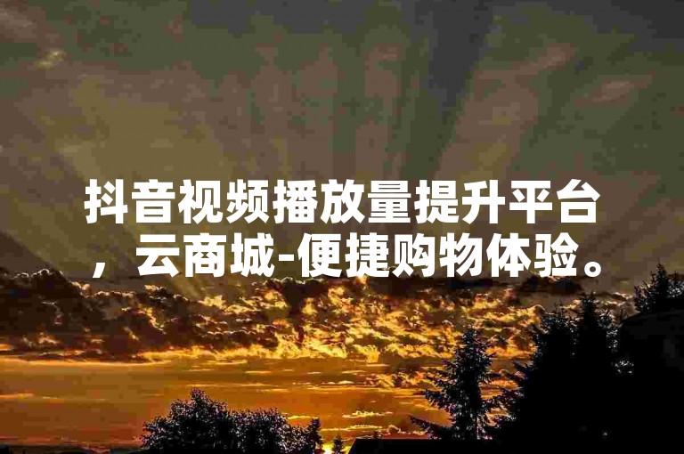 抖音视频播放量提升平台，云商城-便捷购物体验。