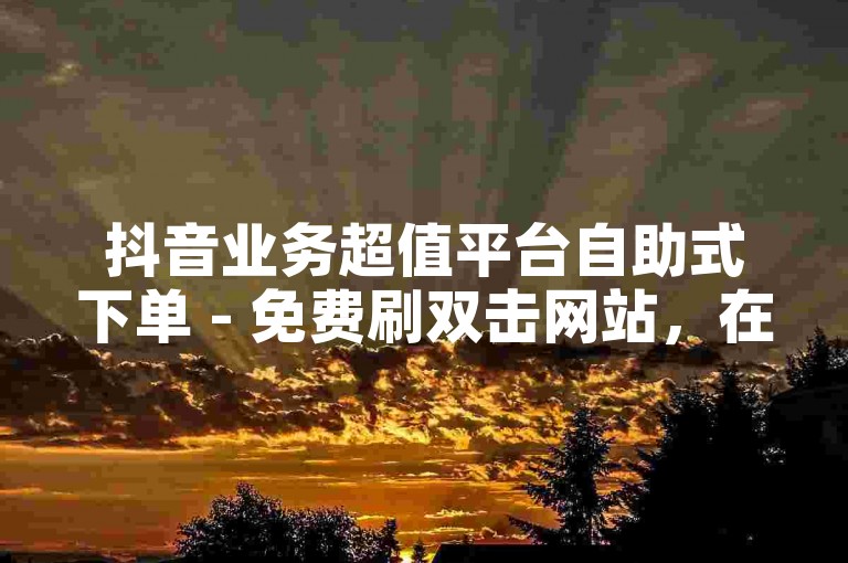 抖音业务超值平台自助式下单 - 免费刷双击网站，在线自助下单平台拼多多