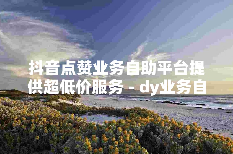 抖音点赞业务自助平台提供超低价服务 - dy业务自助下单平台网站,dy点赞自助点赞下单平台微信。
