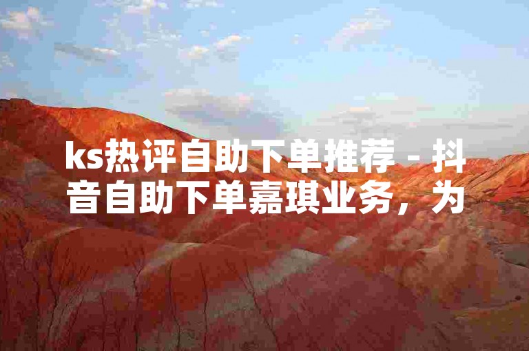 ks热评自助下单推荐 - 抖音自助下单嘉琪业务，为您提供便捷高效的服务体验。