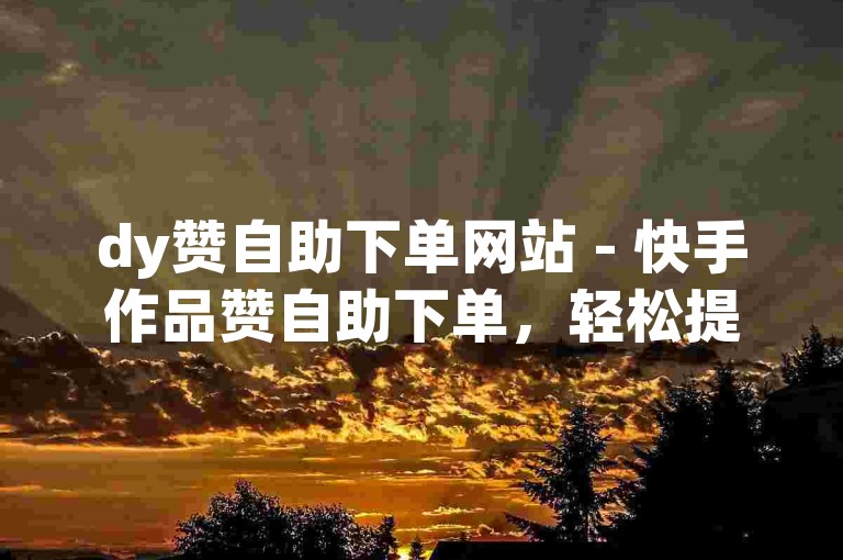 dy赞自助下单网站 - 快手作品赞自助下单，轻松提升作品热度。