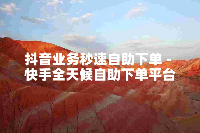 抖音业务秒速自助下单 - 快手全天候自助下单平台优惠