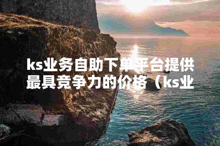 ks业务自助下单平台提供最具竞争力的价格（ks业务自助下单，选择我们享受最低价优势）