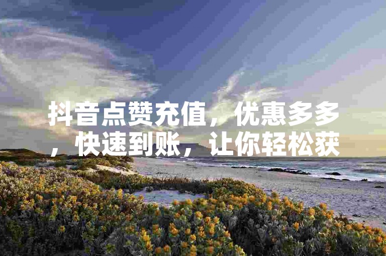 抖音点赞充值，优惠多多，快速到账，让你轻松获赞。
