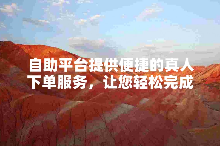 自助平台提供便捷的真人下单服务，让您轻松完成业务操作。