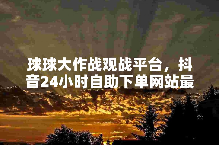 球球大作战观战平台，抖音24小时自助下单网站最新版本 - 快手业务全网最低价 - 免费领取抖音点赞。