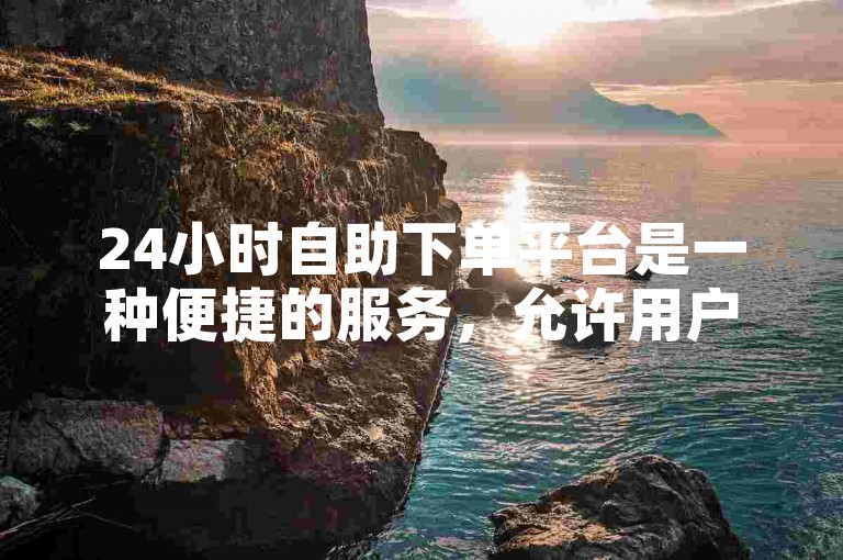 24小时自助下单平台是一种便捷的服务，允许用户随时在线提交订单，无需人工干预，特别适用于抖音涨粉等社交媒体增长需求。