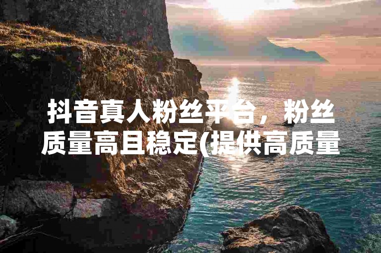抖音真人粉丝平台，粉丝质量高且稳定(提供高质量且稳定的抖音真人粉丝服务)。