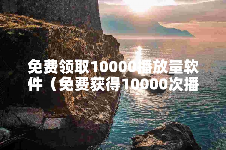 免费领取10000播放量软件（免费获得10000次播放软）