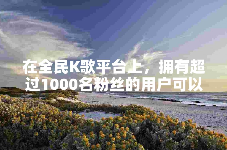 在全民K歌平台上，拥有超过1000名粉丝的用户可以开始探索通过他们的音乐才华赚取收入的途径。