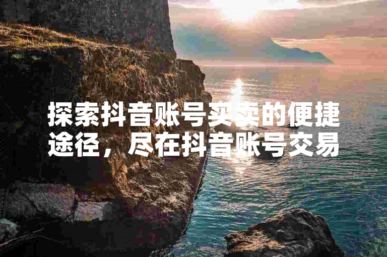 探索抖音账号买卖的便捷途径，尽在抖音账号交易平台——安全快捷的买卖体验。