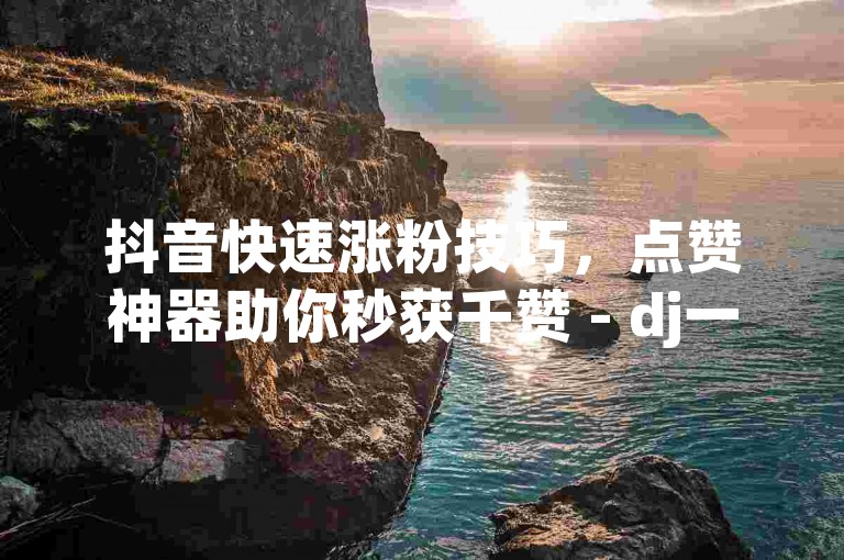 抖音快速涨粉技巧，点赞神器助你秒获千赞 - dj一元1000个赞秒到软件 - ks低价下单。