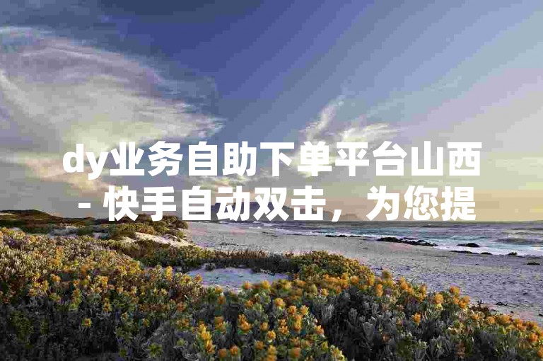 dy业务自助下单平台山西 - 快手自动双击，为您提供便捷的服务体验。