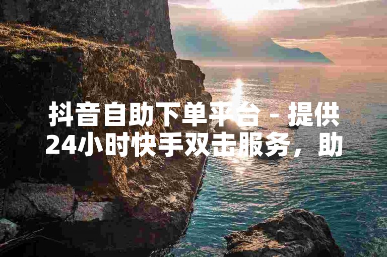 抖音自助下单平台 - 提供24小时快手双击服务，助您轻松上热门。