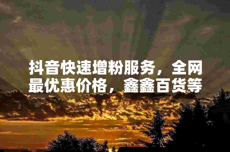 抖音快速增粉服务，全网最优惠价格，鑫鑫百货等你来选。