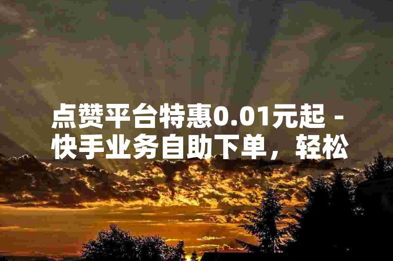 点赞平台特惠0.01元起 - 快手业务自助下单，轻松提升热门度！