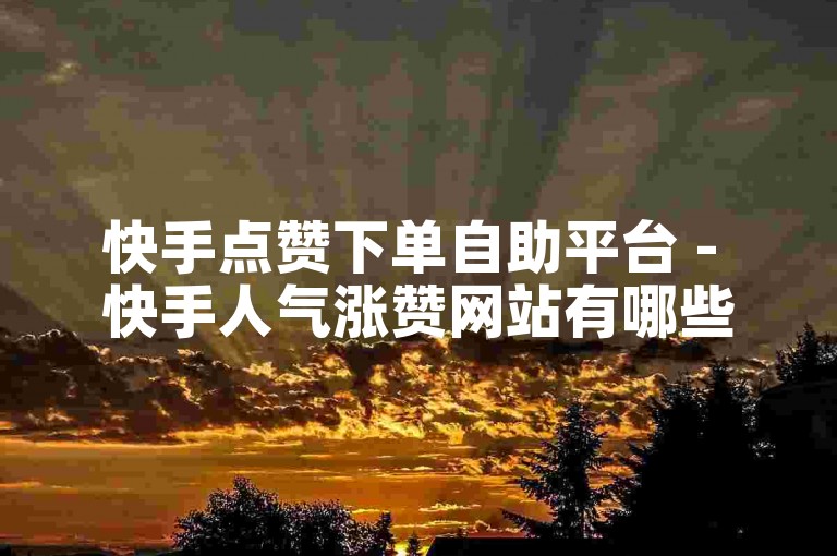快手点赞下单自助平台 - 快手人气涨赞网站有哪些