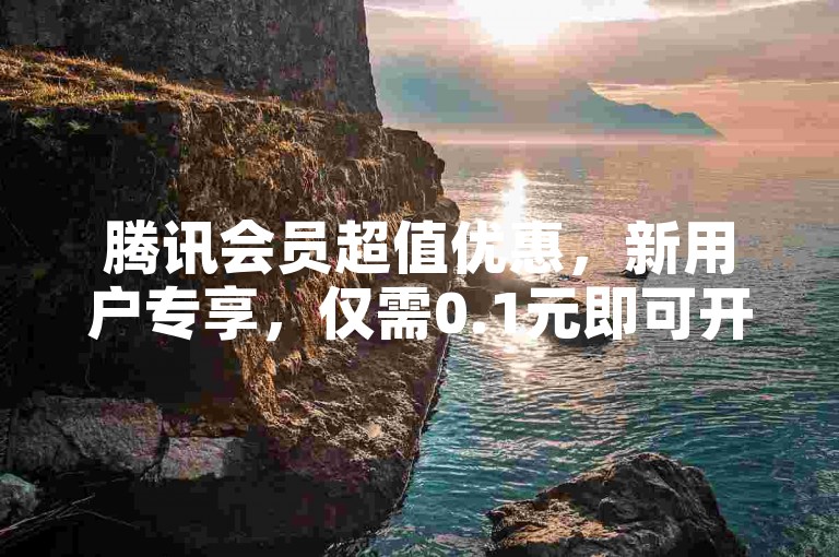 腾讯会员超值优惠，新用户专享，仅需0.1元即可开通会员服务！