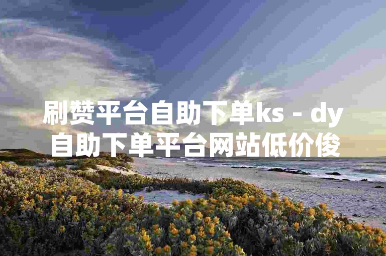 刷赞平台自助下单ks - dy自助下单平台网站低价俊誉，这个平台提供便捷的服务，让用户可以快速获得点赞。