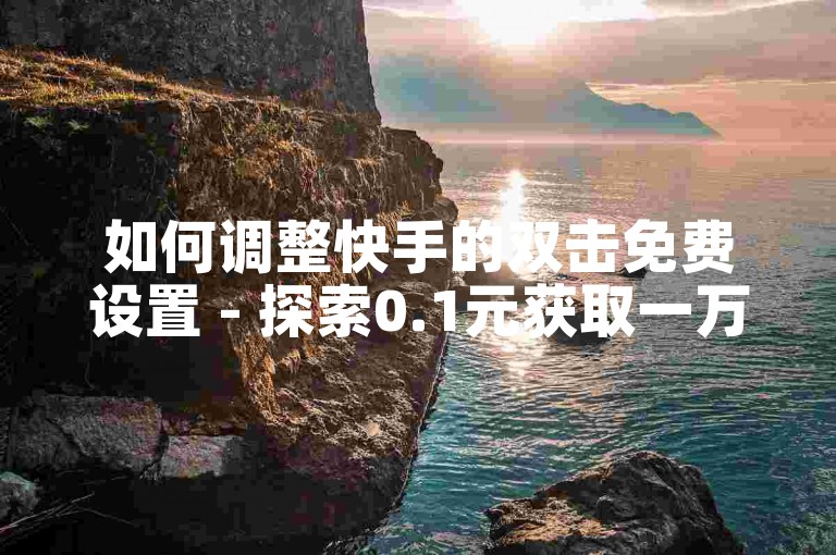 如何调整快手的双击免费设置 - 探索0.1元获取一万赞的服务平台