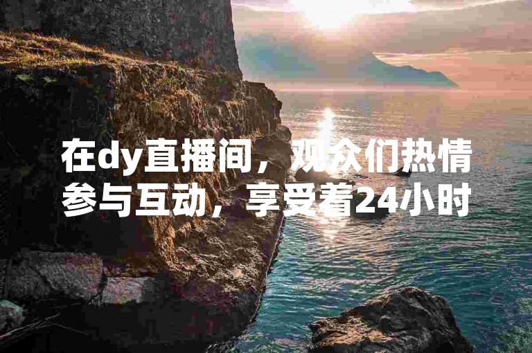 在dy直播间，观众们热情参与互动，享受着24小时不间断的娱乐盛宴。