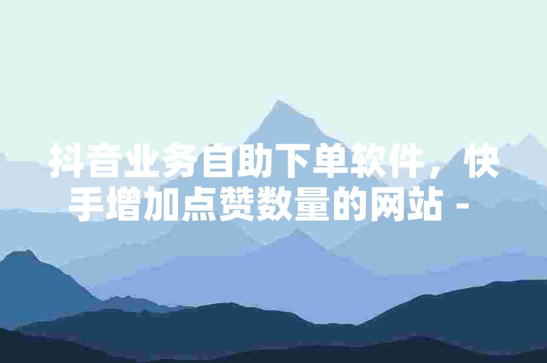 抖音业务自助下单软件，快手增加点赞数量的网站 - 低价QQ会员永久业 - ks业务免费领播放
